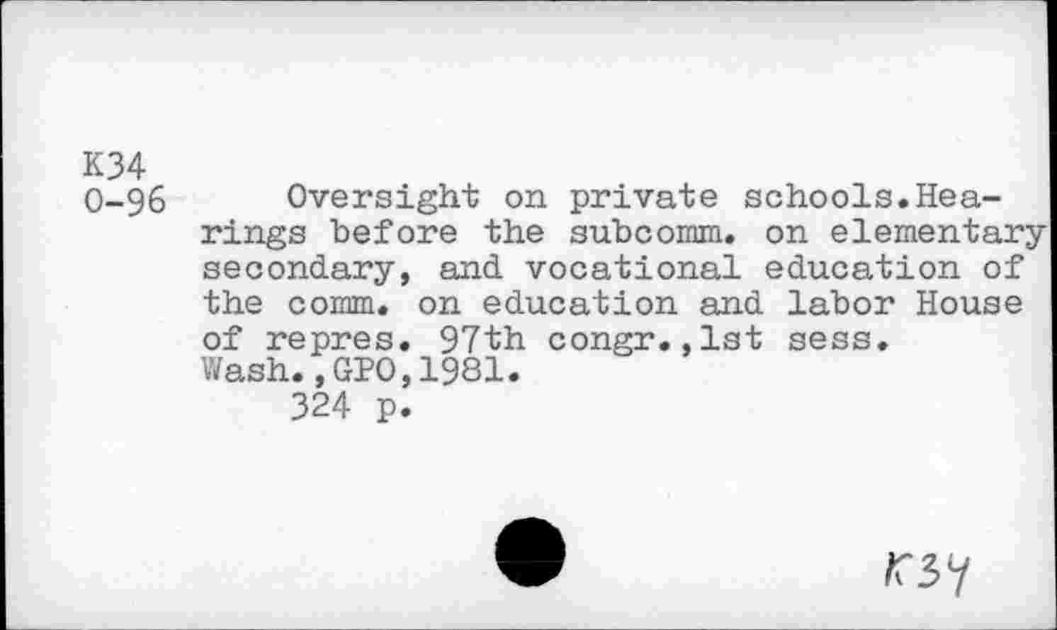 ﻿K34 0-96
Oversight on private schools.Hearings before the subcomm. on elementary secondary, and vocational education of the comm, on education and labor House
of repres. 97th congr.,1st sess. Wash.,GPO,1981.
324 p.
